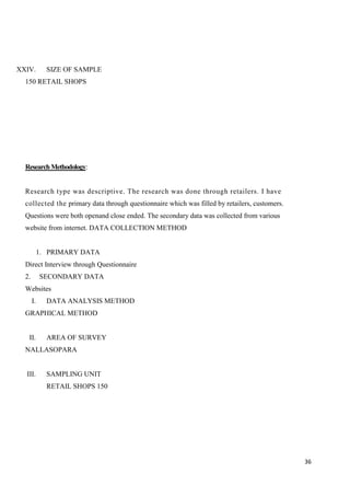 36
XXIV. SIZE OF SAMPLE
150 RETAIL SHOPS
ResearchMethodology:
Research type was descriptive. The research was done through retailers. I have
collected the primary data through questionnaire which was filled by retailers, customers.
Questions were both openand close ended. The secondary data was collected from various
website from internet. DATA COLLECTION METHOD
1. PRIMARY DATA
Direct Interview through Questionnaire
2. SECONDARY DATA
Websites
I. DATA ANALYSIS METHOD
GRAPHICAL METHOD
II. AREA OF SURVEY
NALLASOPARA
III. SAMPLING UNIT
RETAIL SHOPS 150
 
