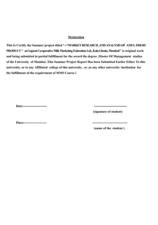 Declaration
This Is Certify the Summer project titled “--“MARKETRESEARCH,ANDANALYSISOF AMULFRESH
PRODUCT” atGujaratCo-operativeMilkMarketingFederationLtd.,KalaGhoda,MumbaI’’ is original work
and being submitted in partial fulfillment for the award the degree ,Master Of Management studies
of the University of Mumbai .This Summer Project Report Has been Submitted Earlier Either To this
university, or to any Affiliated college of this university , or ,to any other university /institution for
the fulfillment of the requirement of MMS Course i
Date:---------------------- -------------------------------
(signature of student)
Place:--------------------- ---------------------------------
(name of the student )
 