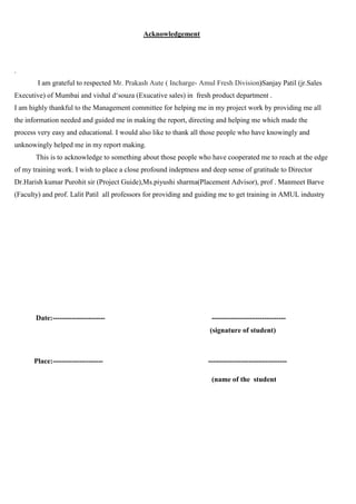 Acknowledgement
.
I am grateful to respected Mr. Prakash Aute ( Incharge- Amul Fresh Division)Sanjay Patil (jr.Sales
Executive) of Mumbai and vishal d‘souza (Exucative sales) in fresh product department .
I am highly thankful to the Management committee for helping me in my project work by providing me all
the information needed and guided me in making the report, directing and helping me which made the
process very easy and educational. I would also like to thank all those people who have knowingly and
unknowingly helped me in my report making.
This is to acknowledge to something about those people who have cooperated me to reach at the edge
of my training work. I wish to place a close profound indeptness and deep sense of gratitude to Director
Dr.Harish kumar Purohit sir (Project Guide),Ms.piyushi sharma(Placement Advisor), prof . Manmeet Barve
(Faculty) and prof. Lalit Patil all professors for providing and guiding me to get training in AMUL industry
Date:---------------------- -------------------------------
(signature of student)
Place:--------------------- ---------------------------------
(name of the student
 