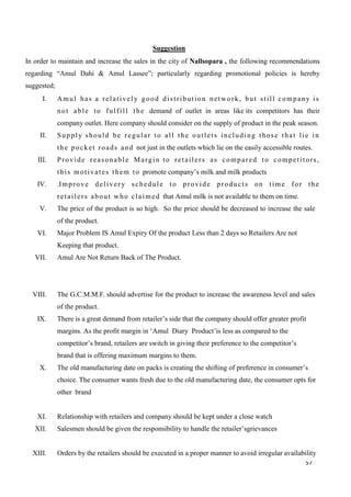 57
Suggestion
In order to maintain and increase the sales in the city of Nallsopara , the following recommendations
regarding “Amul Dahi & Amul Lassee”; particularly regarding promotional policies is hereby
suggested;
I. Amul has a relatively good distribution network, but still company is
not able to fulfill the demand of outlet in areas like its competitors has their
company outlet. Here company should consider on the supply of product in the peak season.
II. Supply should be regular to all the outlets including those that lie in
the pocket roads and not just in the outlets which lie on the easily accessible routes.
III. Provide reasonable Margin to retailers as compared to competitors,
this motivates them to promote company’s milk and milk products
IV. .Improve delivery schedule to provide products on time for the
retailers about who claimed that Amul milk is not available to them on time.
V. The price of the product is so high. So the price should be decreased to increase the sale
of the product.
VI. Major Problem IS Amul Expiry Of the product Less than 2 days so Retailers Are not
Keeping that product.
VII. Amul Are Not Return Back of The Product.
VIII. The G.C.M.M.F. should advertise for the product to increase the awareness level and sales
of the product.
IX. There is a great demand from retailer’s side that the company should offer greater profit
margins. As the profit margin in ‘Amul Diary Product’is less as compared to the
competitor’s brand, retailers are switch in giving their preference to the competitor’s
brand that is offering maximum margins to them.
X. The old manufacturing date on packs is creating the shifting of preference in consumer’s
choice. The consumer wants fresh due to the old manufacturing date, the consumer opts for
other brand
XI. Relationship with retailers and company should be kept under a close watch
XII. Salesmen should be given the responsibility to handle the retailer’sgrievances
XIII. Orders by the retailers should be executed in a proper manner to avoid irregular availability
 