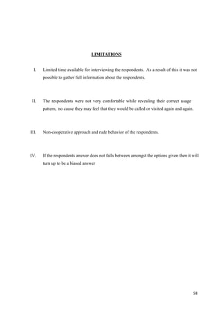 58
LIMITATIONS
I. Limited time available for interviewing the respondents. As a result of this it was not
possible to gather full information about the respondents.
II. The respondents were not very comfortable while revealing their correct usage
pattern, no cause they may feel that they would be called or visited again and again.
III. Non-cooperative approach and rude behavior of the respondents.
IV. If the respondents answer does not falls between amongst the options given then it will
turn up to be a biased answer
 