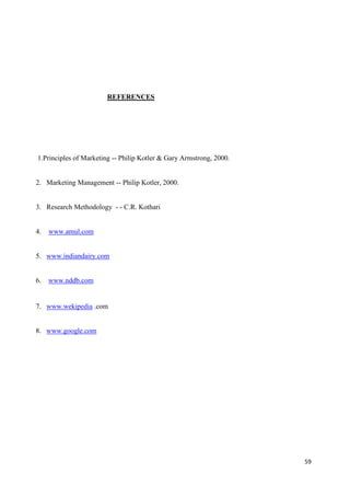 59
REFERENCES
1.Principles of Marketing -- Philip Kotler & Gary Armstrong, 2000.
2. Marketing Management -- Philip Kotler, 2000.
3. Research Methodology - - C.R. Kothari
4. www.amul.com
5. www.indiandairy.com
6. www.nddb.com
7. www.wekipedia .com
8. www.google.com
 