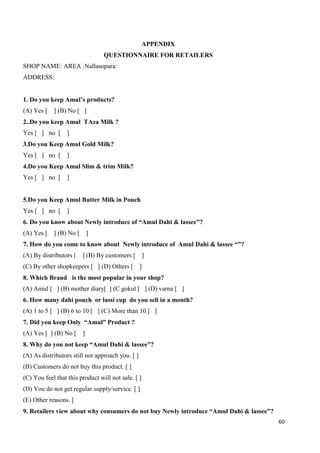 60
APPENDIX
QUESTIONNAIRE FOR RETAILERS
SHOP NAME: AREA :Nallasopara:
ADDRESS:
1. Do you keep Amul’s products?
(A) Yes [ ] (B) No [ ]
2..Do you keep Amul TAza Milk ?
Yes [ ] no [ ]
3.Do you Keep Amul Gold Milk?
Yes [ ] no [ ]
4.Do you Keep Amul Slim & trim Milk?
Yes [ ] no [ ]
5.Do you Keep Amul Butter Milk in Pouch
Yes [ ] no [ ]
6. Do you know about Newly introduce of “Amul Dahi & lassee”?
(A) Yes [ ] (B) No [ ]
7. How do you come to know about Newly introduce of Amul Dahi & lassee “”?
(A) By distributors [ ] (B) By customers [ ]
(C) By other shopkeepers [ ] (D) Others [ ]
8. Which Brand is the most popular in your shop?
(A) Amul [ ] (B) mother diary[ ] (C gokul [ ] (D) varna [ ]
6. How many dahi pouch or lassi cup do you sell in a month?
(A) 1 to 5 [ ] (B) 6 to 10 [ ] (C) More than 10 [ ]
7. Did you keep Only “Amul” Product ?
(A) Yes [ ] (B) No [ ]
8. Why do you not keep “Amul Dahi & lassee”?
(A) As distributors still not approach you. [ ]
(B) Customers do not buy this product. [ ]
(C) You feel that this product will not sale. [ ]
(D) You do not get regular supply/service. [ ]
(E) Other reasons. [
9. Retailers view about why consumers do not buy Newly introduce “Amul Dahi & lassee”?
 