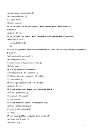 61
(A) Unawareness about product. [ ]
(B) Does not like taste. [ ]
(C) Higher Price. [ ]
(D) Other reasons. [ ]
10. Do you think that the packaging of “Amul milk or Amul Dahi & lassee” is
attractive?
(A) Yes [ ] (B) No [ ]
11. Do you think that logo of “Amul” is required to increase the sale of Amul milk
“Amul Dahi & lassee”?
(A) Yes [ ] (B) No [ ]
(B)
12. What are your ideas about to increase the sale of Amul Milk or Newly introduce “Amul Dahi
& lassee”?
(A) Price should be decreased. [ ]
(B) Change in the taste. [ ]
(C) Improvement in the promotion system. [ ]
(D) Other ideas. [ ]
13. Why do people buy Amul milk?
(A) Better quality. [ ] (B) Good taste. [ ]
(C) Cheaper than other products. [ ] (D) Hobby [ ]
(E) Other reasons. [ ]
14. Do you get sufficient stock of the product?
(A) Yes [ ] (B) No [ ]
15. Which other brands do you keep Other than AMUL ?
(A) Amul [ ] (B)mother [ ]
(C) pestonji [ ] (D) gokul[ ]
(E) Other brands
16. Which is the most popular brand at your shop?
(A) Amul [ ] (B) mother diary [ ]
(C) gokul [ ] (D) mahananda[ ]
(E) Other [ ]
17. How much profit do you get on Amul products?
(A) “Amul Dahi & lassee [ ]
(B)Amul Taza[ ]
 