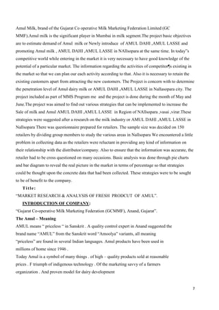 7
Amul Milk, brand of the Gujarat Co operative Milk Marketing Federation Limited (GC
MMF).Amul milk is the significant player in Mumbai in milk segment.The project basic objectives
are to estimate demand of Amul milk or Newly introduce of AMUL DAHI ,AMUL LASSE and
promoting Amul milk , AMUL DAHI ,AMUL LASSE in NAllsopara at the same time. In today”s
competitive world while entering in the market it is very necessary to have good knowledge of the
potential of a particular market. The information regarding the activities of competitor¶s existing in
the market so that we can plan our each activity according to that. Also it is necessary to retain the
existing customers apart from attracting the new customers. The Project is concern with to determine
the penetration level of Amul dairy milk or AMUL DAHI ,AMUL LASSE in Nallasopara city. The
project included as part of MMS Program me and the project is done during the month of May and
June.The project was aimed to find out various strategies that can be implemented to increase the
Sale of milk and Amul AMUL DAHI ,AMUL LASSE in Region of NAllsopara ,vasai ,virar.These
strategies were suggested after a research on the milk industry or AMUL DAHI ,AMUL LASSE in
Nallsopara There was questionnaire prepared for retailers. The sample size was decided on 150
retailers by dividing group members to study the various areas in Nallsopara We encountered a little
problem in collecting data as the retailers were reluctant in providing any kind of information on
their relationship with the distributor/company. Also to ensure that the information was accurate, the
retailer had to be cross questioned on many occasions. Basic analysis was done through pie charts
and bar diagram to reveal the real picture in the market in terms of percentage so that strategies
could be thought upon the concrete data that had been collected. These strategies were to be sought
to be of benefit to the company.
Title:
“MARKET RESEARCH & ANALYSIS OF FRESH PRODCUT OF AMUL”.
INTRODUCTION OF COMPANY:
“Gujarat Co-operative Milk Marketing Federation (GCMMF), Anand, Gujarat”.
The Amul – Meaning
AMUL means “ priceless “ in Sanskrit . A quality control expert in Anand suggested the
brand name “AMUL” from the Sanskrit word “Amoolya” variants, all meaning
“priceless” are found in several Indian languages. Amul products have been used in
millions of home since 1946 .
Today Amul is a symbol of many things . of high – quality products sold at reasonable
prices . F triumph of indigenous technology . Of the marketing savvy of a farmers
organization . And proven model for dairy development
 