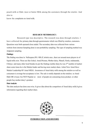 9
pouch milk or Dahi ,lassi or butter Milk among the customers through the retailer. And
also to
know the complaints on Amul milk.
RESEARCH METHDOLOGY:
Research type was descriptive. The research was done through retailers. I
have collected the primary data through questionnaire which was filled by retailers, customers.
Questions were both openand close ended. The secondary data was collected from various
website from internet.Sampling done is non probability sampling. The type of sampling method was
Judgment sampling.
Findings:
The finding was done in Nallsopara (W) OR (E )whole area , there are around more players in of
liquid milk exist. Those are like Gokul, Amul,Warana, Mother dairy, Manali, Simla, mahananda,
Chitnya and many other local brands.As per the findings mother diary he was 2nd
number of market
share some times he is the Market leader and having more market share. Asbut Now Amul Have
Market Leadership OF Amul MILK Awareness of Amul dairy milk among the retailers as well as
consumers is average but acceptance is low. The sale is totally depends on the retailers. so Amul
Dahi OR LAssee Are NOT Popular so most of people are consuming loose product. or other
people buy mother diary’s product.
DataAnalysis:
The data analysis has done area wise. It gives idea about the competitors of Amul dairy milk.It gives
information regarding their market share.
INTRODUCTION AND HISTORY
 