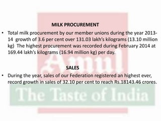 MILK PROCUREMENT
• Total milk procurement by our member unions during the year 2013-
14 growth of 3.6 per cent over 131.03 lakh’s kilograms (13.10 million
kg) The highest procurement was recorded during February 2014 at
169.44 lakh’s kilograms (16.94 million kg) per day.
SALES
• During the year, sales of our Federation registered an highest ever,
record growth in sales of 32.10 per cent to reach Rs.18143.46 crores.
 