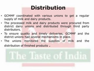 Distribution
• GCMMF coordinated with various unions to get a regular
supply of milk and dairy products.
• The processed milk and dairy products were procured from
district dairy unions and distributed through third party
distributors.
• To ensure quality and timely deliveries, GCMMF and the
district unions had several mechanisms in place.
• The unions monitored the supplies of milk and the
distribution of finished products .
 