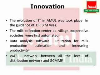 Innovation
• The evolution of IT in AMUL was took place in
the guidance of DR.B.M Vyas.
• The milk collection center at village cooperative
societies, were first automated.
• Data analysis software utilization for milk
production estimation and increasing
productivity.
• VATS network between all the level of
distribution network and GCMMF.
19
 