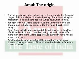 Amul: The origin
• The mighty Ganges at it's origin is but a tiny stream in the Gangotri
ranges of the Himalayas. Similar is the story of Amul which inspired
'Operation Flood' and heralded the 'White Revolution' in India.
• It began with two village cooperatives and 250 liters of milk per
day, nothing but a trickle compared to the flood it has become
today.
• Today Amul collects, processes and distributes over a million liters
of milk and milk products per day, during the peak, on behalf of
more than a thousand village cooperatives owned by half a million
farmer members.
• Amul too has become a symbol of the aspirations of millions of
farmers. Creating a pattern of liberation and self-reliance for every
farmer to follow.
 