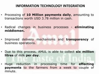 INFORMATION TECHNOLOGY INTEGRATION
• Processing of 10 Million payments daily, amounting to
transactions worth USD 3.78 million in cash.
• Radical changes in business processes - eliminating
middlemen.
• Improved delivery mechanisms and transparency of
business operations.
• Due to this process, AMUL is able to collect six million
litres of milk per day.
• Huge reduction in processing time for effecting
payments to the farmers from a week to couple of
minute.
 
