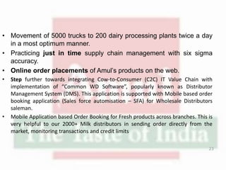 • Movement of 5000 trucks to 200 dairy processing plants twice a day
in a most optimum manner.
• Practicing just in time supply chain management with six sigma
accuracy.
• Online order placements of Amul’s products on the web.
• Step further towards integrating Cow-to-Consumer (C2C) IT Value Chain with
implementation of “Common WD Software”, popularly known as Distributor
Management System (DMS). This application is supported with Mobile based order
booking application (Sales force automisation – SFA) for Wholesale Distributors
saleman.
• Mobile Application based Order Booking for Fresh products across branches. This is
very helpful to our 2000+ Milk distributors in sending order directly from the
market, monitoring transactions and credit limits
23
 