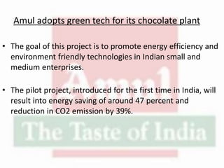 Amul adopts green tech for its chocolate plant
• The goal of this project is to promote energy efficiency and
environment friendly technologies in Indian small and
medium enterprises.
• The pilot project, introduced for the first time in India, will
result into energy saving of around 47 percent and
reduction in CO2 emission by 39%.
 