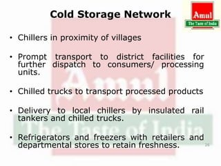 Cold Storage Network
• Chillers in proximity of villages
• Prompt transport to district facilities for
further dispatch to consumers/ processing
units.
• Chilled trucks to transport processed products
• Delivery to local chillers by insulated rail
tankers and chilled trucks.
• Refrigerators and freezers with retailers and
departmental stores to retain freshness. 26
 