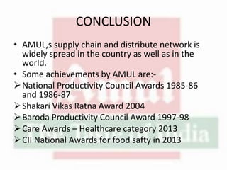 CONCLUSION
• AMUL,s supply chain and distribute network is
widely spread in the country as well as in the
world.
• Some achievements by AMUL are:-
National Productivity Council Awards 1985-86
and 1986-87
Shakari Vikas Ratna Award 2004
Baroda Productivity Council Award 1997-98
Care Awards – Healthcare category 2013
CII National Awards for food safty in 2013
 