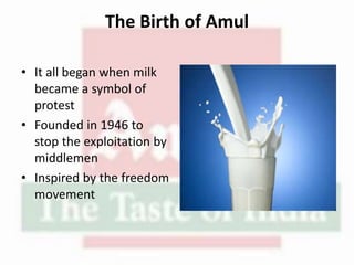 The Birth of Amul
• It all began when milk
became a symbol of
protest
• Founded in 1946 to
stop the exploitation by
middlemen
• Inspired by the freedom
movement
 