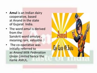 • Amul is an Indian dairy
cooperative, based
at Anand in the state
of Gujarat India.
• The word amul is derived
from the
Sanskrit word amulya ,
meaning rare, valuable .[
• The co-operative was
initially referred to
as Anand Milk Federation
Union Limited hence the
name AMUL.
 