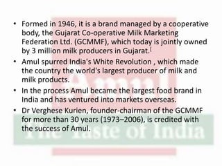 • Formed in 1946, it is a brand managed by a cooperative
body, the Gujarat Co-operative Milk Marketing
Federation Ltd. (GCMMF), which today is jointly owned
by 3 million milk producers in Gujarat.[
• Amul spurred India's White Revolution , which made
the country the world's largest producer of milk and
milk products.
• In the process Amul became the largest food brand in
India and has ventured into markets overseas.
• Dr Verghese Kurien, founder-chairman of the GCMMF
for more than 30 years (1973–2006), is credited with
the success of Amul.
 