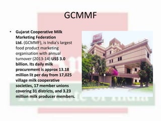 GCMMF
• Gujarat Cooperative Milk
Marketing Federation
Ltd. (GCMMF), is India's largest
food product marketing
organisation with annual
turnover (2013-14) US$ 3.0
billion. Its daily milk
procurement is approx 13.18
million lit per day from 17,025
village milk cooperative
societies, 17 member unions
covering 31 districts, and 3.23
million milk producer members.
 