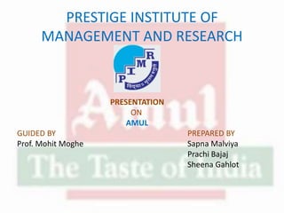PRESTIGE INSTITUTE OF
MANAGEMENT AND RESEARCH
PRESENTATION
ON
AMUL
GUIDED BY PREPARED BY
Prof. Mohit Moghe Sapna Malviya
Prachi Bajaj
Sheena Gahlot
 