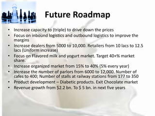 Future Roadmap
• Increase capacity to (triple) to drive down the prices
• Focus on inbound logistics and outbound logistics to improve the
  margins
• Increase dealers from 5000 to 10,000. Retailers from 10 lacs to 12.5
  lacs (Uniform increase)
• Focus on Flavored milk and yogurt market. Target 40+% market
  share.
• Increase organized market from 15% to 40% (5% every year)
• Increase the number of parlors from 6000 to 12,000. Number of
  cafes to 400; Number of stalls at railway stations from 177 to 350
• Product development – Diabetic products. Exit Chocolate market
• Revenue growth from $2.2 bn. To $ 5 bn. in next five years
 