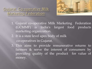 1. Gujarat co-operative Milk Marketing Federation
(GCMMF) is India's largest food products
marketing organization.
2. It is a state level apex body of milk
co-operatives in Gujarat.
3. This aims to provide remunerative returns to
farmers & serve the interest of consumers by
providing quality of the product for value of
money.
 