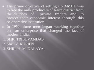  The prime objective of setting up AMUL was
to free the milk producers of Kaira district from
the clutches of private traders and to
protect their economic interest through this
co-operative institution.
 In 1950, three men began working together
on an enterprise that changed the face of
modern India.
1. SHRI TRIBUVANDAS.
2. Shri. V. KURIEN.
3. SHRI. H. M. DALAYA.
 