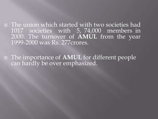  The union which started with two societies had
1017 societies with 5, 74,000 members in
2000. The turnover of AMUL from the year
1999-2000 was Rs. 277crores.
 The importance of AMUL for different people
can hardly be over emphasized.
 