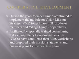  During the year, Member Unions continued to
implement the module on Vision Mission
Strategy (VMS) for primary milk producer
members and Village Dairy Cooperatives.
 Facilitated by specially trained consultants,
1313 Village Dairy Cooperative Societies
(VDCS) have conducted their VMS workshops
and prepared their mission statements and
business plans for the next five years.
 