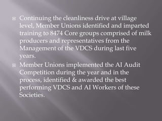  Continuing the cleanliness drive at village
level, Member Unions identified and imparted
training to 8474 Core groups comprised of milk
producers and representatives from the
Management of the VDCS during last five
years.
 Member Unions implemented the AI Audit
Competition during the year and in the
process, identified & awarded the best
performing VDCS and AI Workers of these
Societies.
 