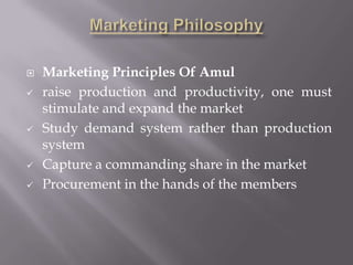  Marketing Principles Of Amul
 raise production and productivity, one must
stimulate and expand the market
 Study demand system rather than production
system
 Capture a commanding share in the market
 Procurement in the hands of the members
 