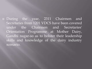  During the year, 2311 Chairmen and
Secretaries from 1201 VDCS have been covered
under the Chairmen and Secretaries'
Orientation Programme at Mother Dairy,
Gandhi nagar-so as to bolster their leadership
skills and knowledge of the dairy industry
scenario.
 