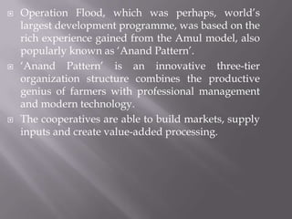  Operation Flood, which was perhaps, world’s
largest development programme, was based on the
rich experience gained from the Amul model, also
popularly known as ‘Anand Pattern’.
 ‘Anand Pattern’ is an innovative three-tier
organization structure combines the productive
genius of farmers with professional management
and modern technology.
 The cooperatives are able to build markets, supply
inputs and create value-added processing.
 
