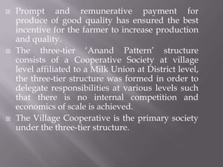  Prompt and remunerative payment for
produce of good quality has ensured the best
incentive for the farmer to increase production
and quality.
 The three-tier ‘Anand Pattern’ structure
consists of a Cooperative Society at village
level affiliated to a Milk Union at District level,
the three-tier structure was formed in order to
delegate responsibilities at various levels such
that there is no internal competition and
economics of scale is achieved.
 The Village Cooperative is the primary society
under the three-tier structure.
 