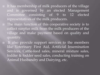  It has membership of milk producers of the village
and is governed by an elected Management
Committee consisting of 9 to 12 elected
representatives of the milk producers.
 The main function of this cooperative society is to
collect surplus milk from the milk producers of the
village and make payment based on quality and
quantity.
 It also provide support services to the members
like Veterinary First Aid, Artificial Insemination
Services, Cattle-feed sales, mineral mixture sales,
fodder & fodder seed sales, conducting training on
Animal Husbandry and Dairying, etc.
 