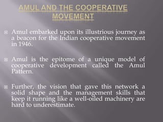  Amul embarked upon its illustrious journey as
a beacon for the Indian cooperative movement
in 1946.
 Amul is the epitome of a unique model of
cooperative development called the Amul
Pattern.
 Further, the vision that gave this network a
solid shape and the management skills that
keep it running like a well-oiled machinery are
hard to underestimate.
 