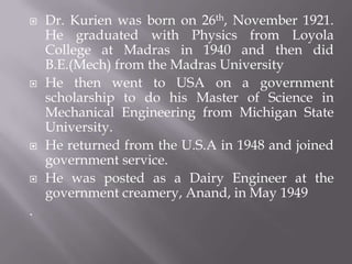  Dr. Kurien was born on 26th, November 1921.
He graduated with Physics from Loyola
College at Madras in 1940 and then did
B.E.(Mech) from the Madras University
 He then went to USA on a government
scholarship to do his Master of Science in
Mechanical Engineering from Michigan State
University.
 He returned from the U.S.A in 1948 and joined
government service.
 He was posted as a Dairy Engineer at the
government creamery, Anand, in May 1949
.
 
