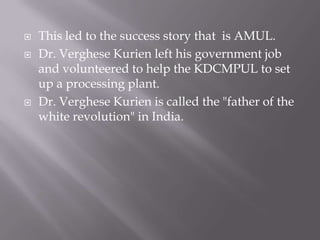  This led to the success story that is AMUL.
 Dr. Verghese Kurien left his government job
and volunteered to help the KDCMPUL to set
up a processing plant.
 Dr. Verghese Kurien is called the "father of the
white revolution" in India.
 