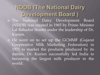  The National Dairy Development Board
(NDDB) was created in 1965 by Prime Minister
Lal Bahadur Shastri under the leadership of Dr.
Kurien.
 He went on to set up the GCMMF (Gujarat
Cooperative Milk Marketing Federation) in
1973 to market the products produced by its
dairies. Dr. Kurien successfully led India to
becoming the largest milk producer in the
world.
 