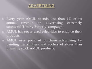  Every year AMUL spends less than 1% of its
annual revenue on advertising extremely
successful ‘Utterly Butterly’ campaign.
 AMUL has never used celebrities to endorse their
products.
 AMUL uses point of purchase advertising by
painting the shutters and coolers of stores than
primarily stock AMUL products.
 