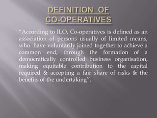 “According to ILO, Co-operatives is defined as an
association of persons usually of limited means,
who have voluntarily joined together to achieve a
common end, through the formation of a
democratically controlled business organisation,
making equitable contribution to the capital
required & accepting a fair share of risks & the
benefits of the undertaking’’.
 