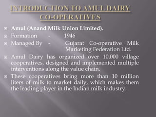  Amul (Anand Milk Union Limited).
 Formation - 1946
 Managed By - Gujarat Co-operative Milk
Marketing Federation Ltd.
 Amul Dairy has organized over 10,000 village
cooperatives, designed and implemented multiple
interventions along the value chain.
 These cooperatives bring more than 10 million
liters of milk to market daily, which makes them
the leading player in the Indian milk industry.
 