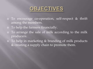  To encourage co-operation, self-respect & thrift
among the members.
 To help the farmers financially.
 To arrange the sale of milk according to the milk
producers.
 To help in marketing & branding of milk products
& creating a supply chain to promote them.
 