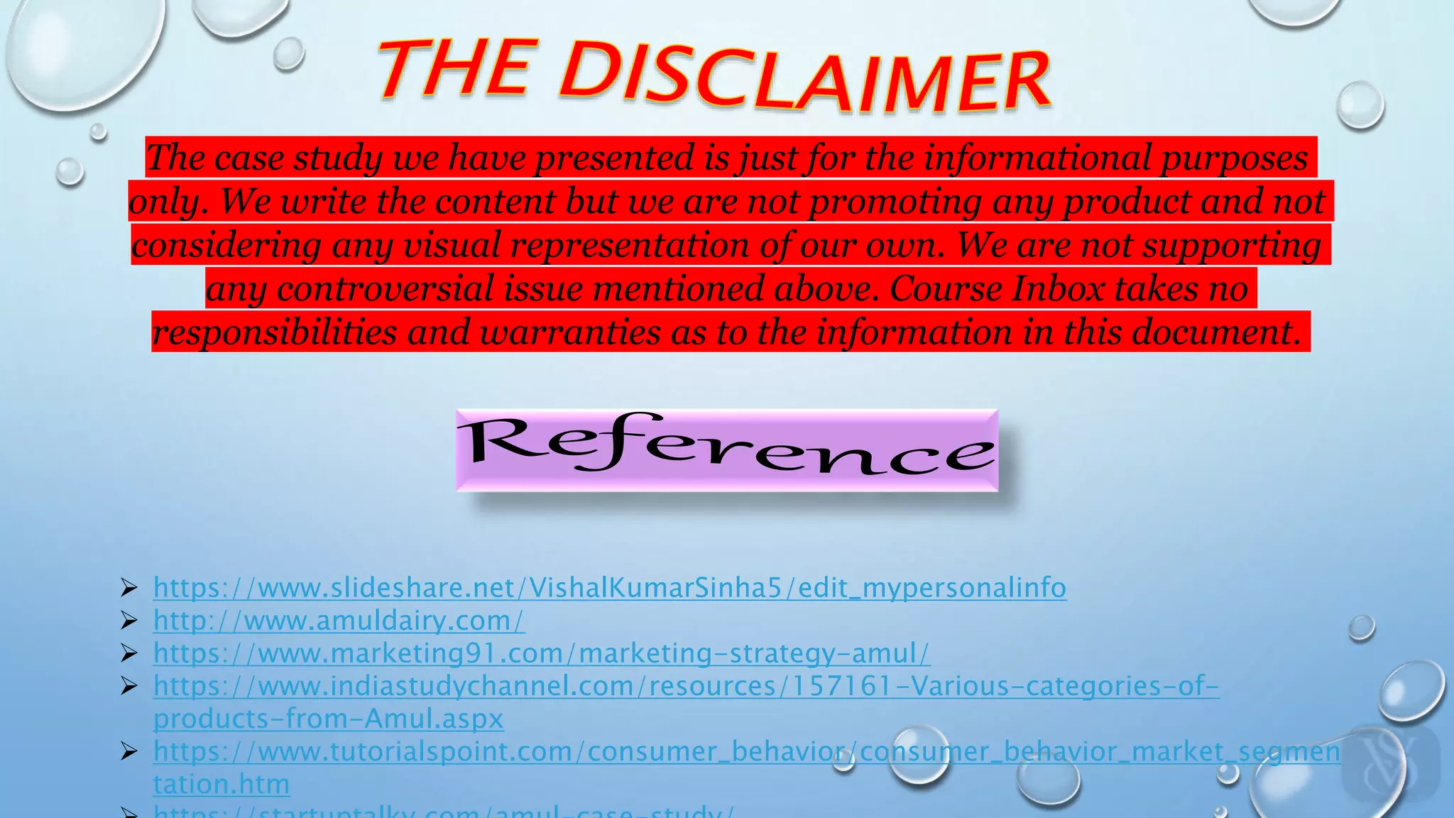 The case study we have presented is just for the informational purposes
only. We write the content but we are not promoting any product and not
considering any visual representation of our own. We are not supporting
any controversial issue mentioned above. Course Inbox takes no
responsibilities and warranties as to the information in this document.
 https://www.slideshare.net/VishalKumarSinha5/edit_mypersonalinfo
 http://www.amuldairy.com/
 https://www.marketing91.com/marketing-strategy-amul/
 https://www.indiastudychannel.com/resources/157161-Various-categories-of-
products-from-Amul.aspx
 https://www.tutorialspoint.com/consumer_behavior/consumer_behavior_market_segmen
tation.htm
 