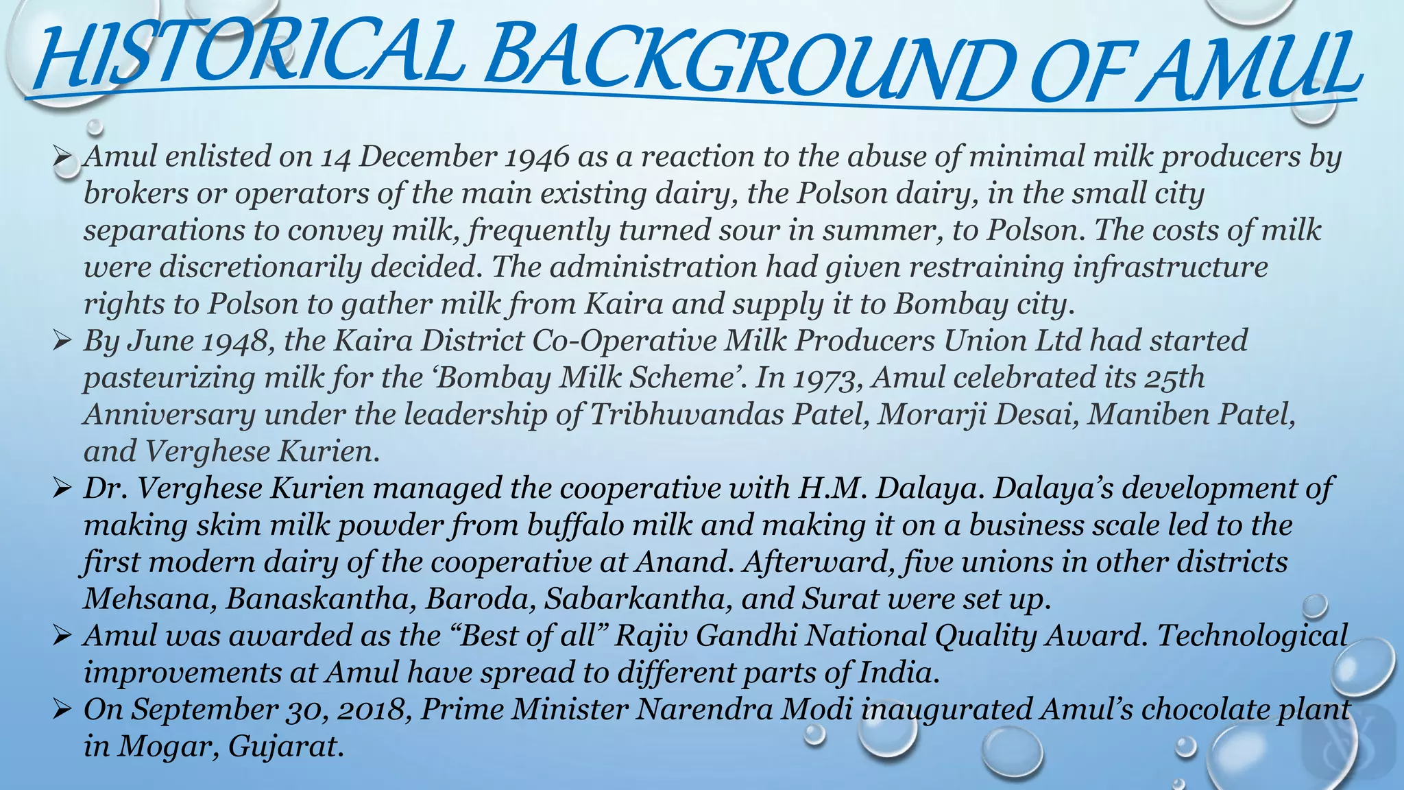  Amul enlisted on 14 December 1946 as a reaction to the abuse of minimal milk producers by
brokers or operators of the main existing dairy, the Polson dairy, in the small city
separations to convey milk, frequently turned sour in summer, to Polson. The costs of milk
were discretionarily decided. The administration had given restraining infrastructure
rights to Polson to gather milk from Kaira and supply it to Bombay city.
 By June 1948, the Kaira District Co-Operative Milk Producers Union Ltd had started
pasteurizing milk for the ‘Bombay Milk Scheme’. In 1973, Amul celebrated its 25th
Anniversary under the leadership of Tribhuvandas Patel, Morarji Desai, Maniben Patel,
and Verghese Kurien.
 Dr. Verghese Kurien managed the cooperative with H.M. Dalaya. Dalaya’s development of
making skim milk powder from buffalo milk and making it on a business scale led to the
first modern dairy of the cooperative at Anand. Afterward, five unions in other districts
Mehsana, Banaskantha, Baroda, Sabarkantha, and Surat were set up.
 Amul was awarded as the “Best of all” Rajiv Gandhi National Quality Award. Technological
improvements at Amul have spread to different parts of India.
 On September 30, 2018, Prime Minister Narendra Modi inaugurated Amul’s chocolate plant
in Mogar, Gujarat.
 