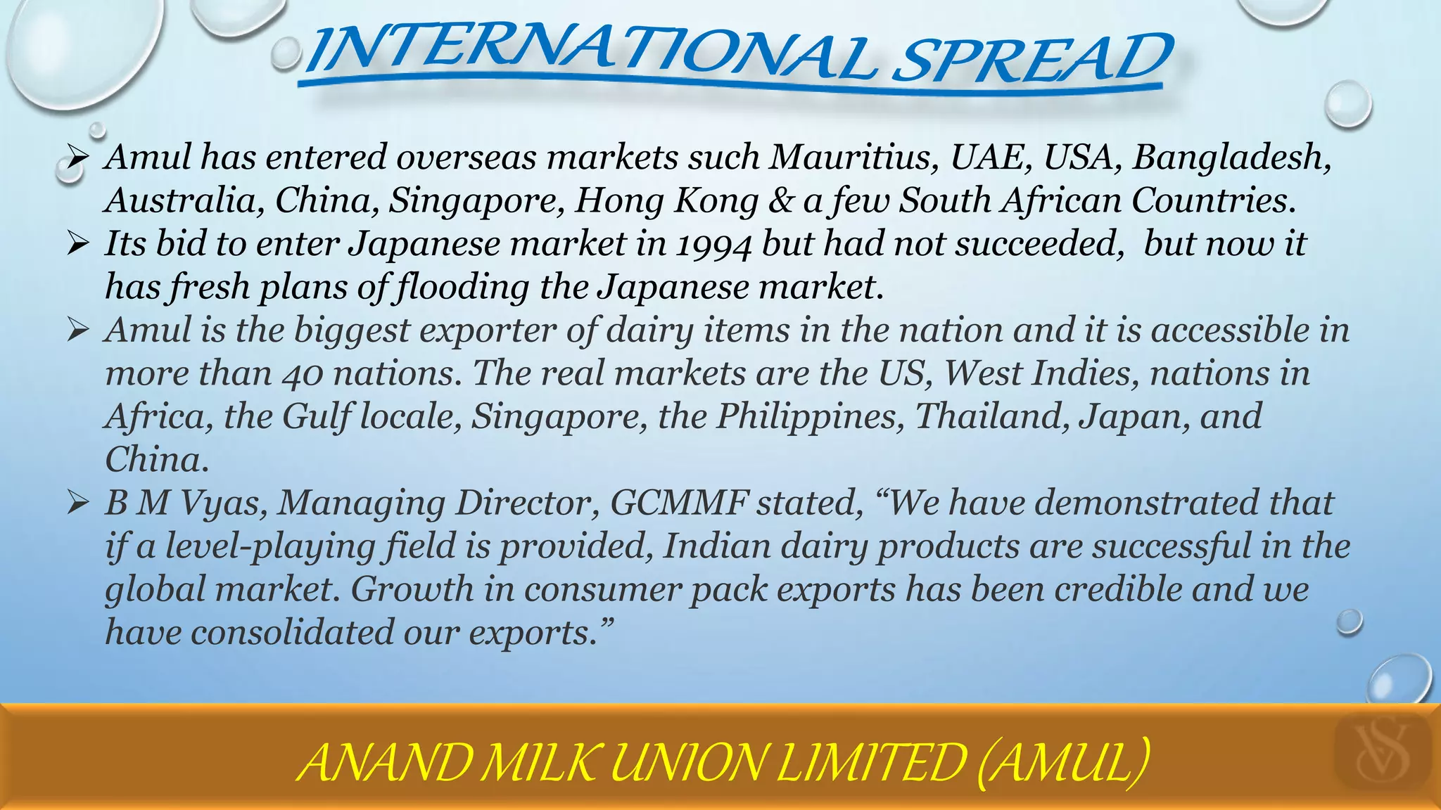  Amul has entered overseas markets such Mauritius, UAE, USA, Bangladesh,
Australia, China, Singapore, Hong Kong & a few South African Countries.
 Its bid to enter Japanese market in 1994 but had not succeeded, but now it
has fresh plans of flooding the Japanese market.
 Amul is the biggest exporter of dairy items in the nation and it is accessible in
more than 40 nations. The real markets are the US, West Indies, nations in
Africa, the Gulf locale, Singapore, the Philippines, Thailand, Japan, and
China.
 B M Vyas, Managing Director, GCMMF stated, “We have demonstrated that
if a level-playing field is provided, Indian dairy products are successful in the
global market. Growth in consumer pack exports has been credible and we
have consolidated our exports.”
ANAND MILK UNION LIMITED (AMUL)
 