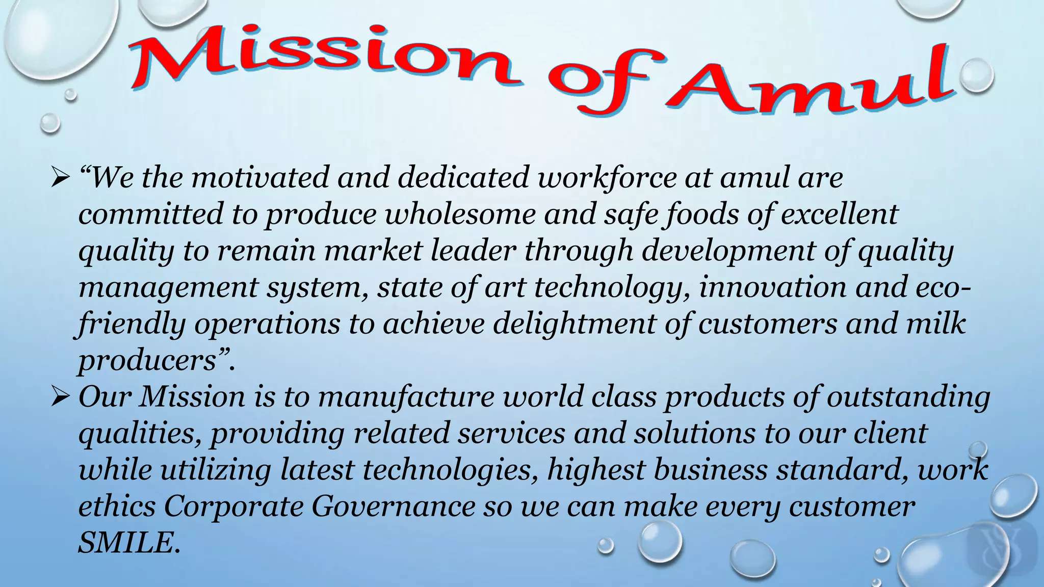  “We the motivated and dedicated workforce at amul are
committed to produce wholesome and safe foods of excellent
quality to remain market leader through development of quality
management system, state of art technology, innovation and eco-
friendly operations to achieve delightment of customers and milk
producers”.
 Our Mission is to manufacture world class products of outstanding
qualities, providing related services and solutions to our client
while utilizing latest technologies, highest business standard, work
ethics Corporate Governance so we can make every customer
SMILE.
 
