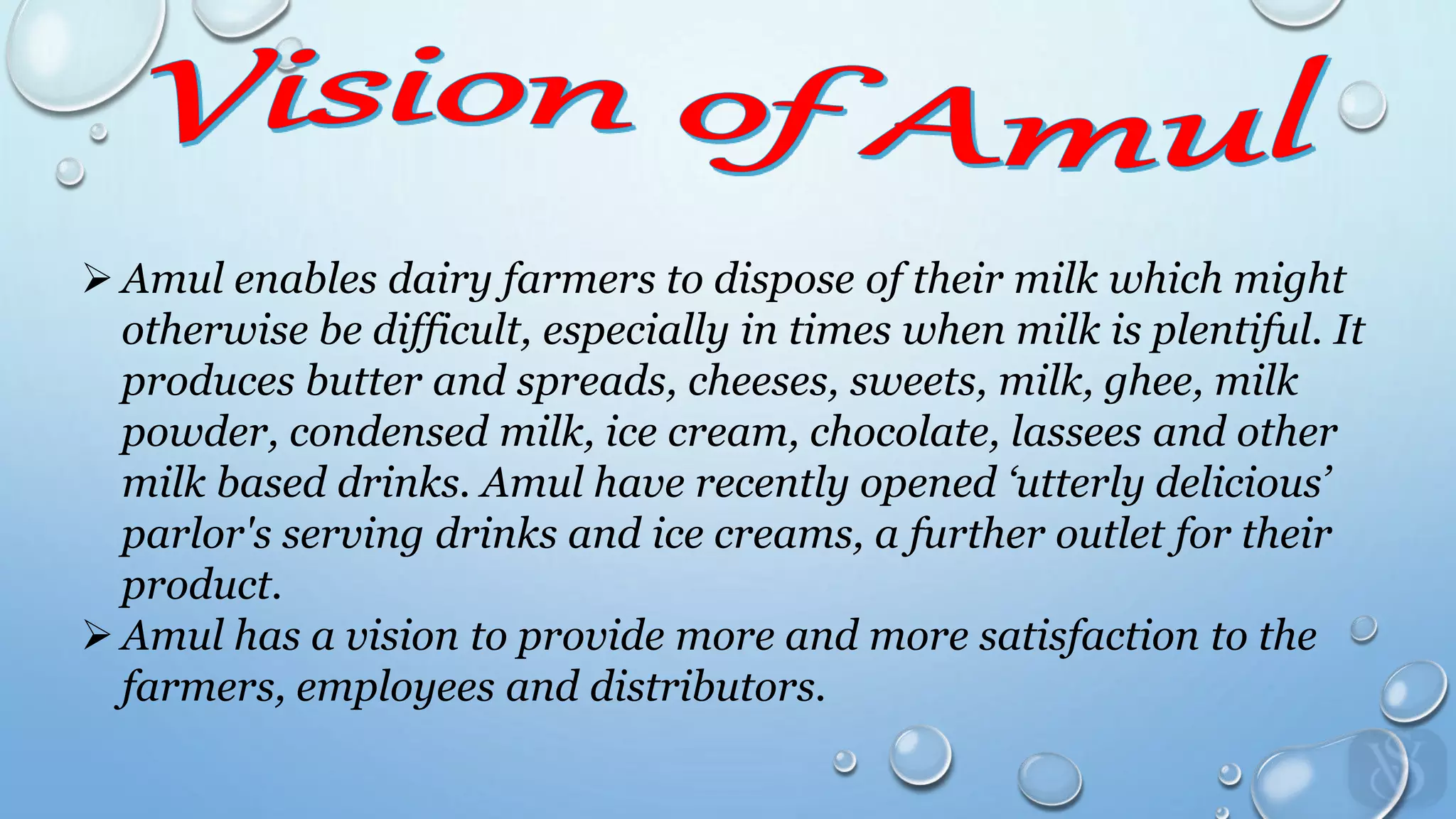  Amul enables dairy farmers to dispose of their milk which might
otherwise be difficult, especially in times when milk is plentiful. It
produces butter and spreads, cheeses, sweets, milk, ghee, milk
powder, condensed milk, ice cream, chocolate, lassees and other
milk based drinks. Amul have recently opened ‘utterly delicious’
parlor's serving drinks and ice creams, a further outlet for their
product.
 Amul has a vision to provide more and more satisfaction to the
farmers, employees and distributors.
 