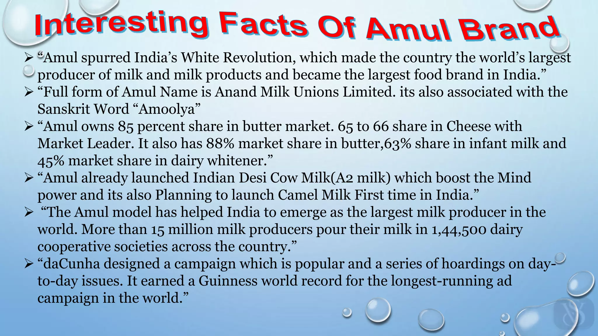  “Amul spurred India’s White Revolution, which made the country the world’s largest
producer of milk and milk products and became the largest food brand in India.”
 “Full form of Amul Name is Anand Milk Unions Limited. its also associated with the
Sanskrit Word “Amoolya”
 “Amul owns 85 percent share in butter market. 65 to 66 share in Cheese with
Market Leader. It also has 88% market share in butter,63% share in infant milk and
45% market share in dairy whitener.”
 “Amul already launched Indian Desi Cow Milk(A2 milk) which boost the Mind
power and its also Planning to launch Camel Milk First time in India.”
 “The Amul model has helped India to emerge as the largest milk producer in the
world. More than 15 million milk producers pour their milk in 1,44,500 dairy
cooperative societies across the country.”
 “daCunha designed a campaign which is popular and a series of hoardings on day-
to-day issues. It earned a Guinness world record for the longest-running ad
campaign in the world.”
 