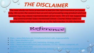 The case study we have presented is just for the informational purposes
only. We write the content but we are not promoting any product and not
considering any visual representation of our own. We are not supporting
any controversial issue mentioned above. Course Inbox takes no
responsibilities and warranties as to the information in this document.
 https://www.slideshare.net/VishalKumarSinha5/edit_mypersonalinfo
 http://www.amuldairy.com/
 https://www.marketing91.com/marketing-strategy-amul/
 https://www.indiastudychannel.com/resources/157161-Various-categories-of-
products-from-Amul.aspx
 https://www.tutorialspoint.com/consumer_behavior/consumer_behavior_market_segmen
tation.htm
 